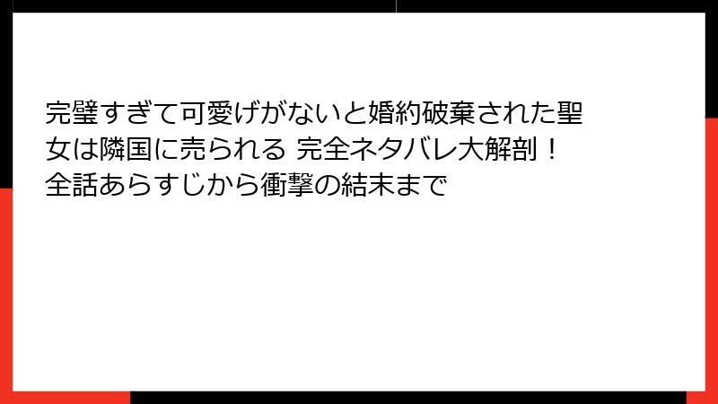 完璧すぎて可愛げがないと婚約破棄された聖女は隣国に売られる 完全ネタバレ大解剖！全話あらすじから衝撃の結末まで