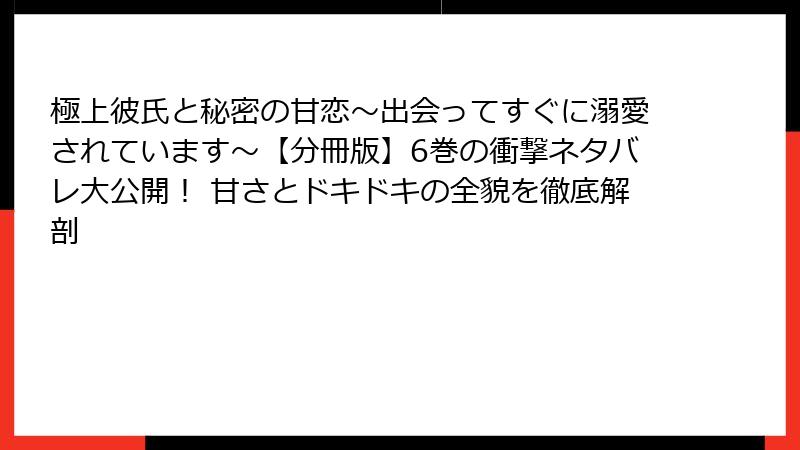 極上彼氏と秘密の甘恋～出会ってすぐに溺愛されています～【分冊版】6巻の衝撃ネタバレ大公開！ 甘さとドキドキの全貌を徹底解剖