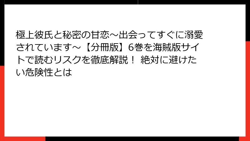 極上彼氏と秘密の甘恋～出会ってすぐに溺愛されています～【分冊版】6巻を海賊版サイトで読むリスクを徹底解説！ 絶対に避けたい危険性とは