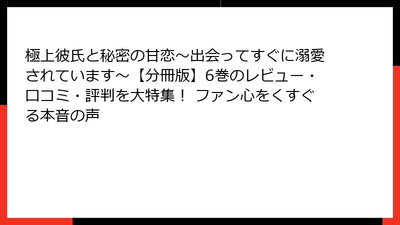極上彼氏と秘密の甘恋～出会ってすぐに溺愛されています～【分冊版】6巻のレビュー・口コミ・評判を大特集！ ファン心をくすぐる本音の声