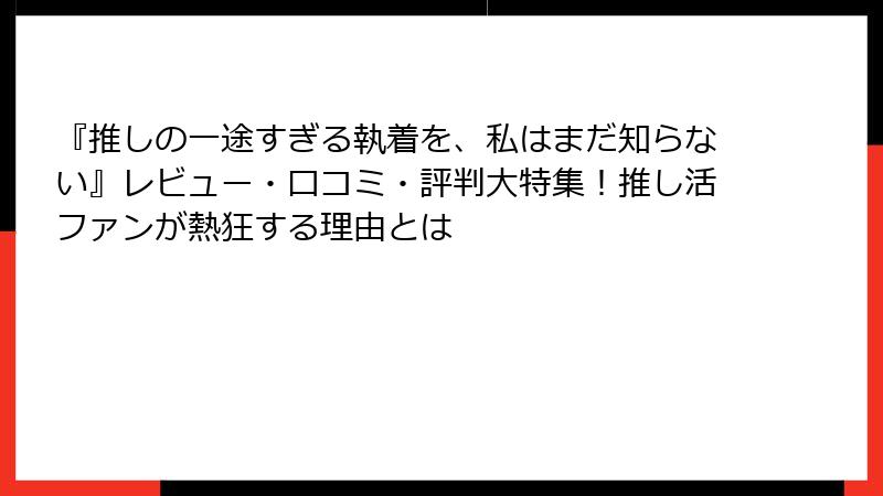 『推しの一途すぎる執着を、私はまだ知らない』レビュー・口コミ・評判大特集！推し活ファンが熱狂する理由とは