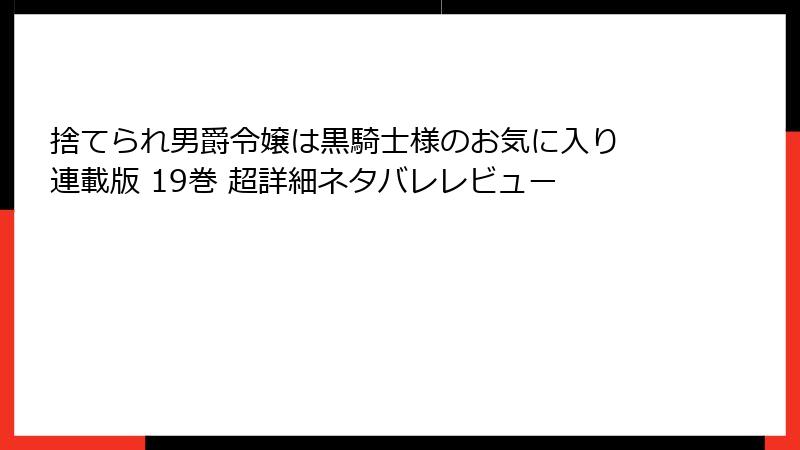 捨てられ男爵令嬢は黒騎士様のお気に入り 連載版 19巻 超詳細ネタバレレビュー
