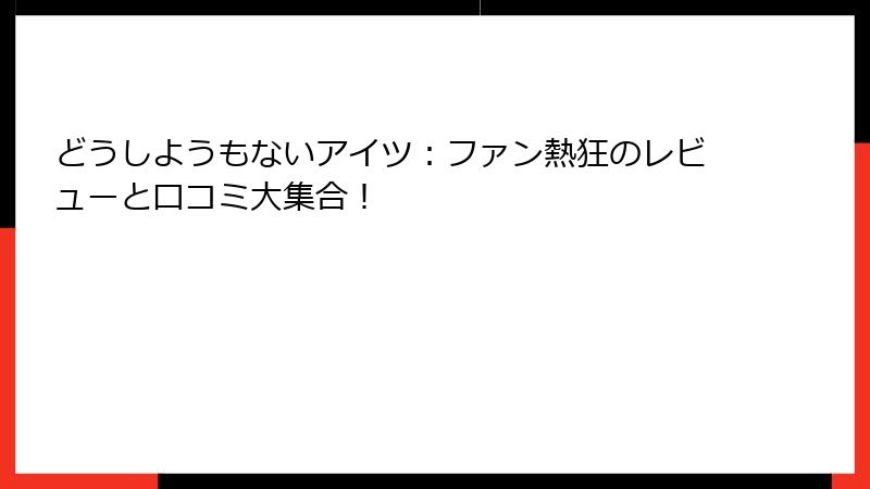どうしようもないアイツ：ファン熱狂のレビューと口コミ大集合！