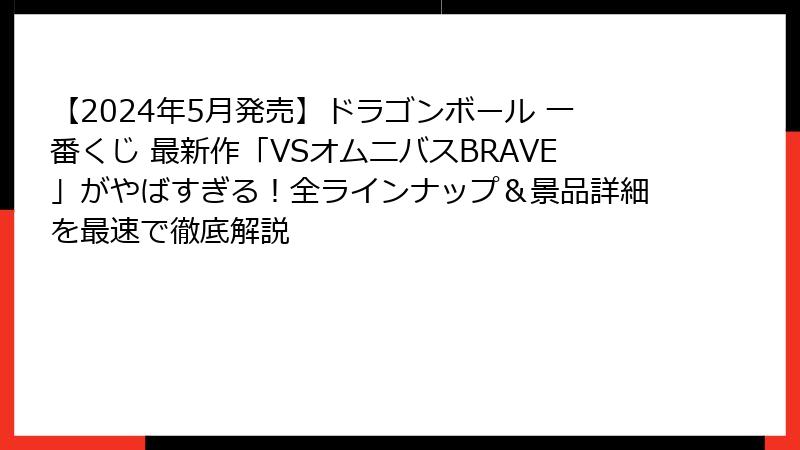 【2024年5月発売】ドラゴンボール 一番くじ 最新作「VSオムニバスBRAVE」がやばすぎる！全ラインナップ＆景品詳細を最速で徹底解説