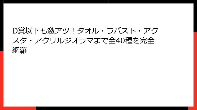 D賞以下も激アツ！タオル・ラバスト・アクスタ・アクリルジオラマまで全40種を完全網羅
