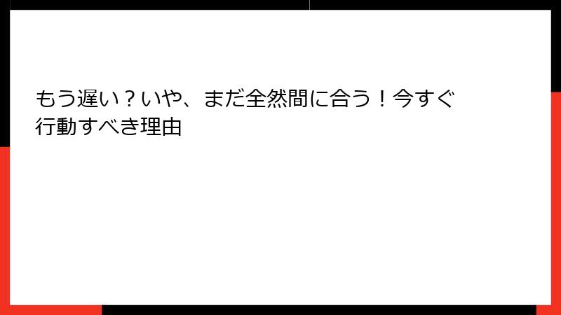 もう遅い？いや、まだ全然間に合う！今すぐ行動すべき理由