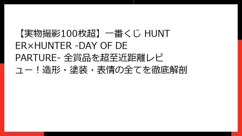 【実物撮影100枚超】一番くじ HUNTER×HUNTER -DAY OF DEPARTURE- 全賞品を超至近距離レビュー！造形・塗装・表情の全てを徹底解剖