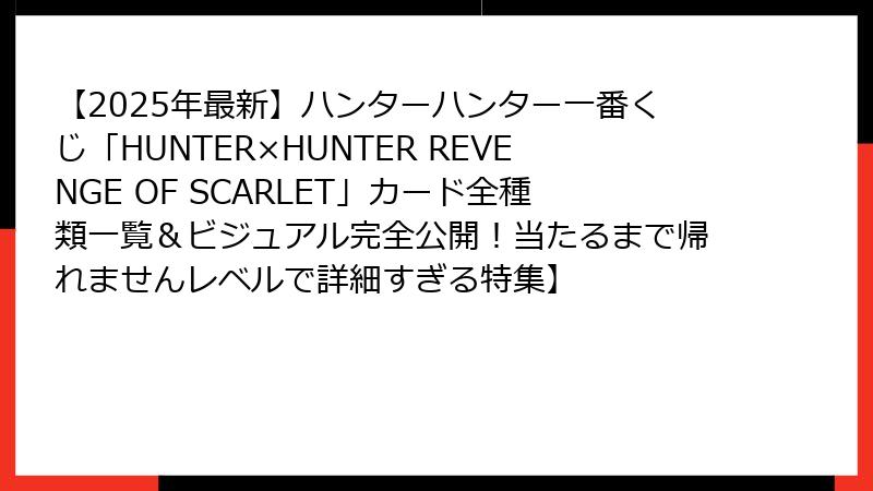 【2025年最新】ハンターハンター一番くじ「HUNTER×HUNTER REVENGE OF SCARLET」カード全種類一覧＆ビジュアル完全公開！当たるまで帰れませんレベルで詳細すぎる特集】