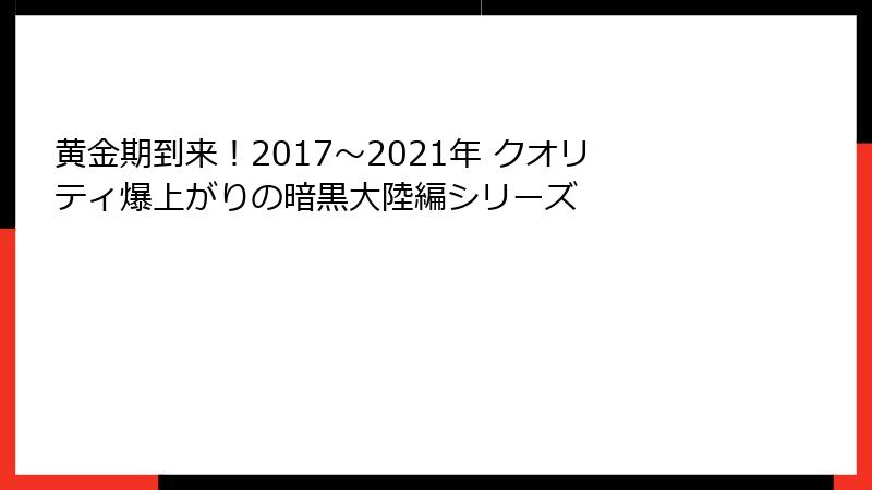 黄金期到来！2017～2021年 クオリティ爆上がりの暗黒大陸編シリーズ