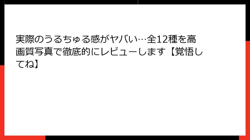 実際のうるちゅる感がヤバい…全12種を高画質写真で徹底的にレビューします【覚悟してね】