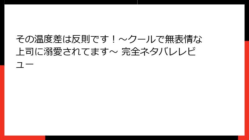その温度差は反則です！～クールで無表情な上司に溺愛されてます～ 完全ネタバレレビュー