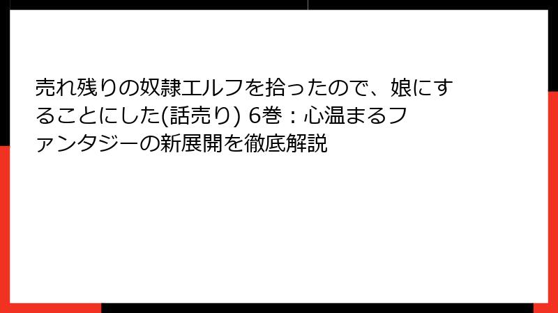 売れ残りの奴隷エルフを拾ったので、娘にすることにした(話売り) 6巻：心温まるファンタジーの新展開を徹底解説