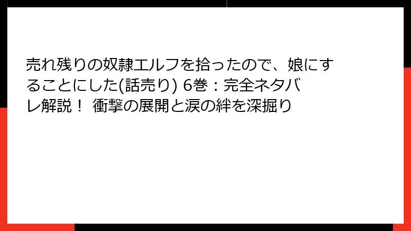 売れ残りの奴隷エルフを拾ったので、娘にすることにした(話売り) 6巻：完全ネタバレ解説！ 衝撃の展開と涙の絆を深掘り
