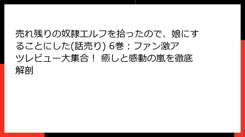 売れ残りの奴隷エルフを拾ったので、娘にすることにした(話売り) 6巻：ファン激アツレビュー大集合！ 癒しと感動の嵐を徹底解剖