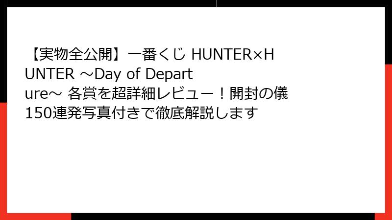 【実物全公開】一番くじ HUNTER×HUNTER ～Day of Departure～ 各賞を超詳細レビュー！開封の儀150連発写真付きで徹底解説します