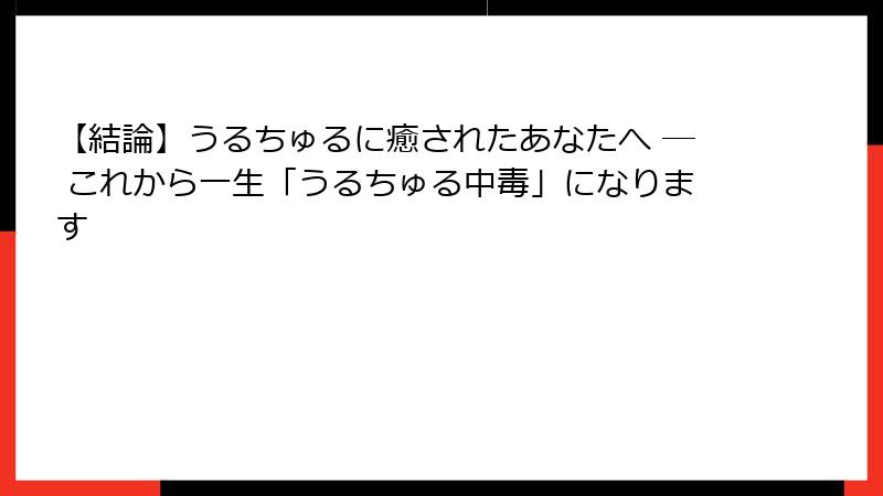 【結論】うるちゅるに癒されたあなたへ ─ これから一生「うるちゅる中毒」になります