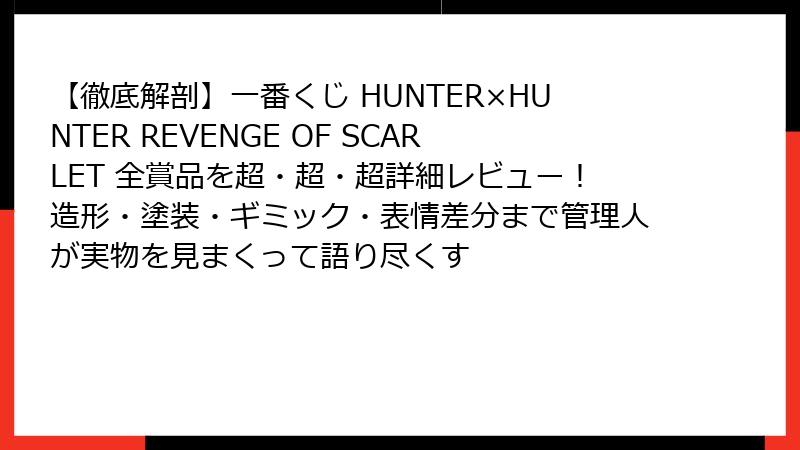 【徹底解剖】一番くじ HUNTER×HUNTER REVENGE OF SCARLET 全賞品を超・超・超詳細レビュー！造形・塗装・ギミック・表情差分まで管理人が実物を見まくって語り尽くす