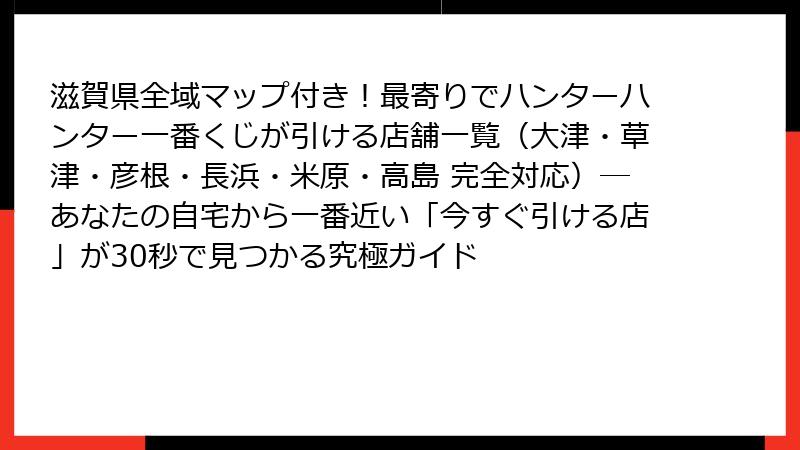 滋賀県全域マップ付き！最寄りでハンターハンター一番くじが引ける店舗一覧（大津・草津・彦根・長浜・米原・高島 完全対応）─あなたの自宅から一番近い「今すぐ引ける店」が30秒で見つかる究極ガイド