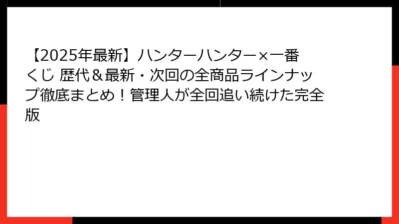 【2025年最新】ハンターハンター×一番くじ 歴代＆最新・次回の全商品ラインナップ徹底まとめ！管理人が全回追い続けた完全版