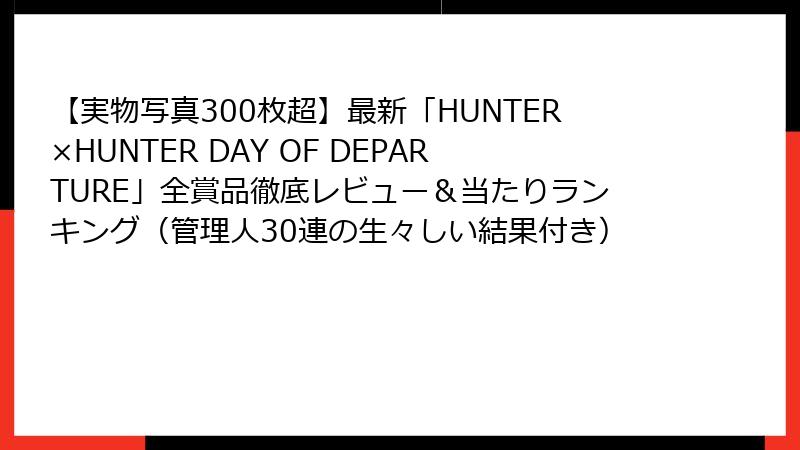 【実物写真300枚超】最新「HUNTER×HUNTER DAY OF DEPARTURE」全賞品徹底レビュー＆当たりランキング（管理人30連の生々しい結果付き）