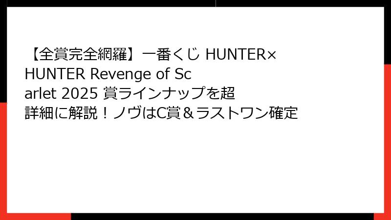 【全賞完全網羅】一番くじ HUNTER×HUNTER Revenge of Scarlet 2025 賞ラインナップを超詳細に解説！ノヴはC賞＆ラストワン確定