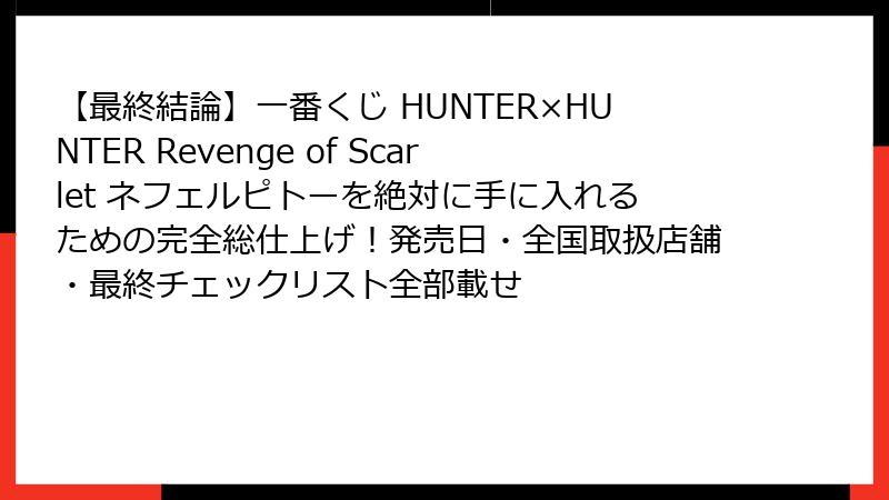 【最終結論】一番くじ HUNTER×HUNTER Revenge of Scarlet ネフェルピトーを絶対に手に入れるための完全総仕上げ！発売日・全国取扱店舗・最終チェックリスト全部載せ