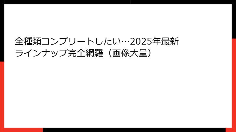 全種類コンプリートしたい…2025年最新ラインナップ完全網羅（画像大量）