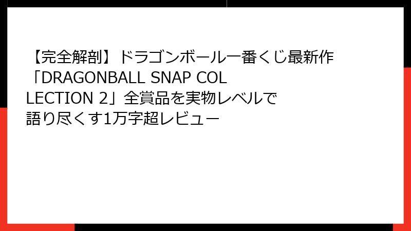 【完全解剖】ドラゴンボール一番くじ最新作「DRAGONBALL SNAP COLLECTION 2」全賞品を実物レベルで語り尽くす1万字超レビュー