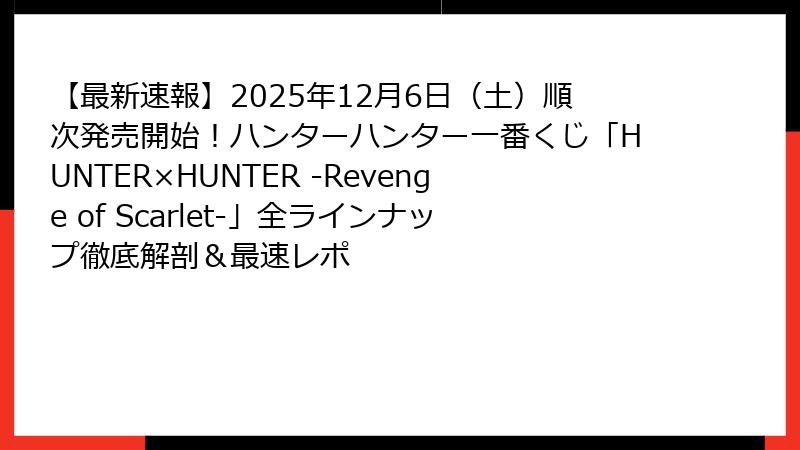 【最新速報】2025年12月6日（土）順次発売開始！ハンターハンター一番くじ「HUNTER×HUNTER -Revenge of Scarlet-」全ラインナップ徹底解剖＆最速レポ