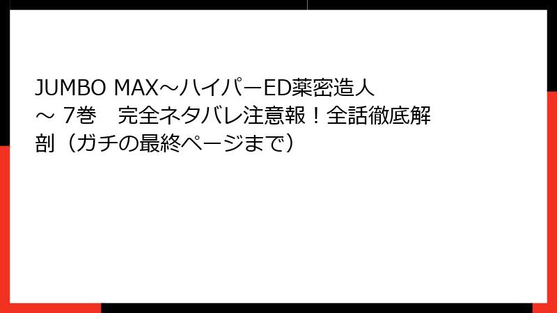 JUMBO MAX～ハイパーED薬密造人～ 7巻　完全ネタバレ注意報！全話徹底解剖（ガチの最終ページまで）