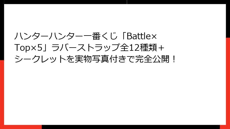 ハンターハンター一番くじ「Battle×Top×5」ラバーストラップ全12種類＋シークレットを実物写真付きで完全公開！