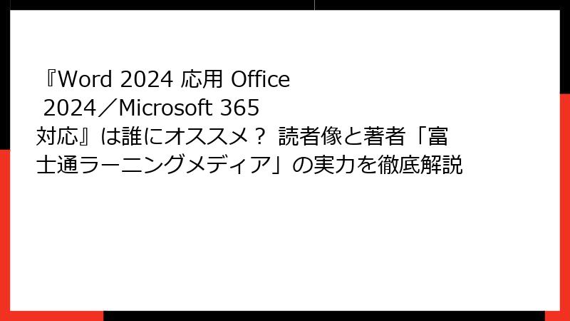 『Word 2024 応用 Office 2024／Microsoft 365 対応』は誰にオススメ？ 読者像と著者「富士通ラーニングメディア」の実力を徹底解説