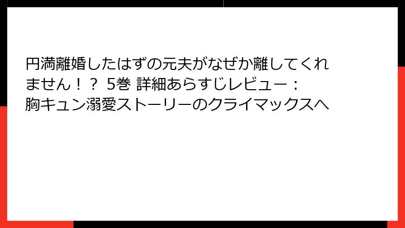 円満離婚したはずの元夫がなぜか離してくれません！？ 5巻 詳細あらすじレビュー：胸キュン溺愛ストーリーのクライマックスへ