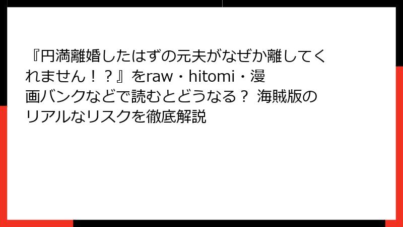 『円満離婚したはずの元夫がなぜか離してくれません！？』をraw・hitomi・漫画バンクなどで読むとどうなる？ 海賊版のリアルなリスクを徹底解説