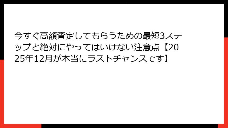 今すぐ高額査定してもらうための最短3ステップと絶対にやってはいけない注意点【2025年12月が本当にラストチャンスです】