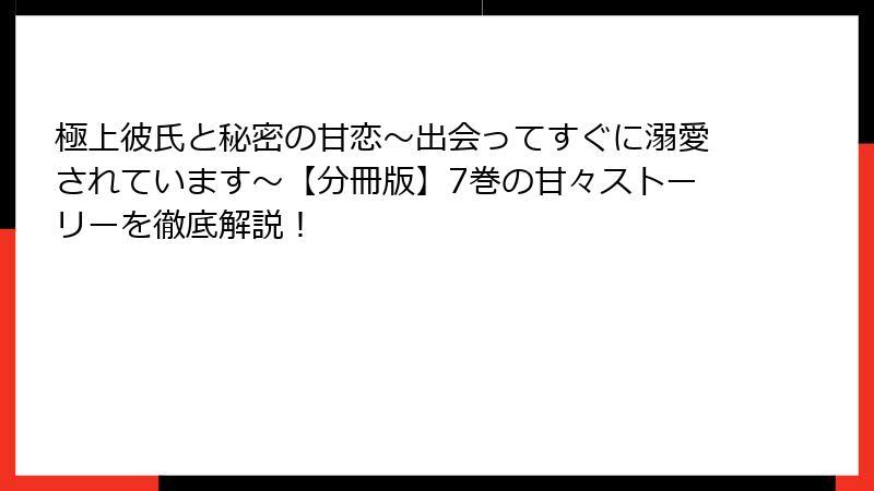 極上彼氏と秘密の甘恋～出会ってすぐに溺愛されています～【分冊版】7巻の甘々ストーリーを徹底解説！