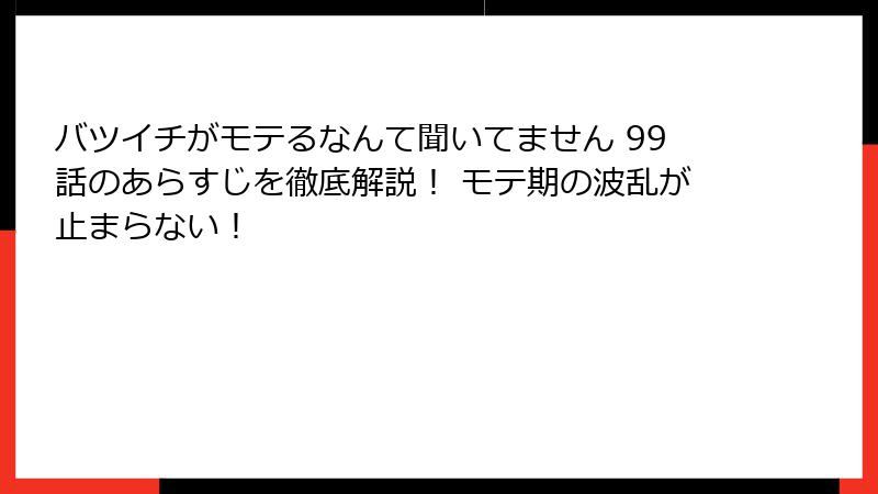 バツイチがモテるなんて聞いてません 99話のあらすじを徹底解説！ モテ期の波乱が止まらない！