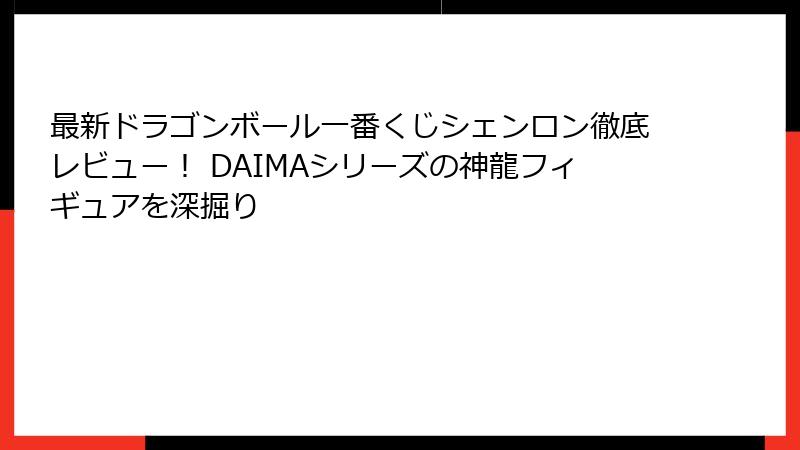 最新ドラゴンボール一番くじシェンロン徹底レビュー！ DAIMAシリーズの神龍フィギュアを深掘り