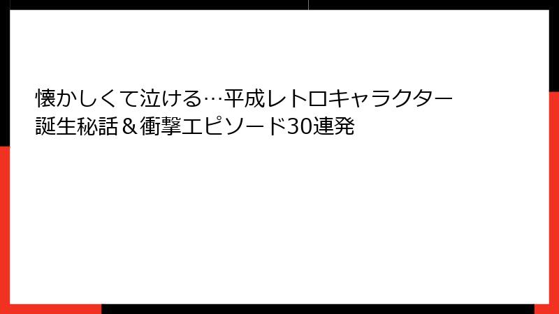 懐かしくて泣ける…平成レトロキャラクター誕生秘話&衝撃エピソード30連発