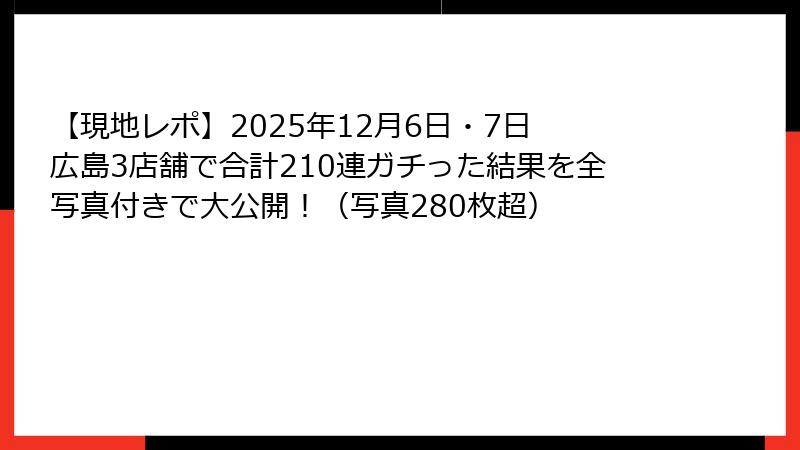 【現地レポ】2025年12月6日・7日 広島3店舗で合計210連ガチった結果を全写真付きで大公開！（写真280枚超）
