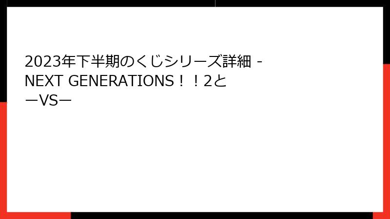 2023年下半期のくじシリーズ詳細 - NEXT GENERATIONS!!2とーVSー