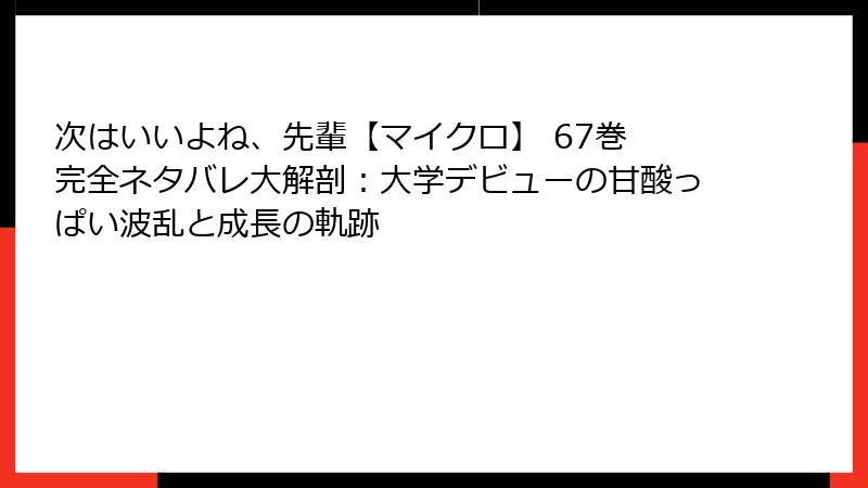 次はいいよね、先輩【マイクロ】 67巻 完全ネタバレ大解剖：大学デビューの甘酸っぱい波乱と成長の軌跡