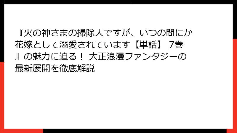『火の神さまの掃除人ですが、いつの間にか花嫁として溺愛されています【単話】 7巻』の魅力に迫る！ 大正浪漫ファンタジーの最新展開を徹底解説