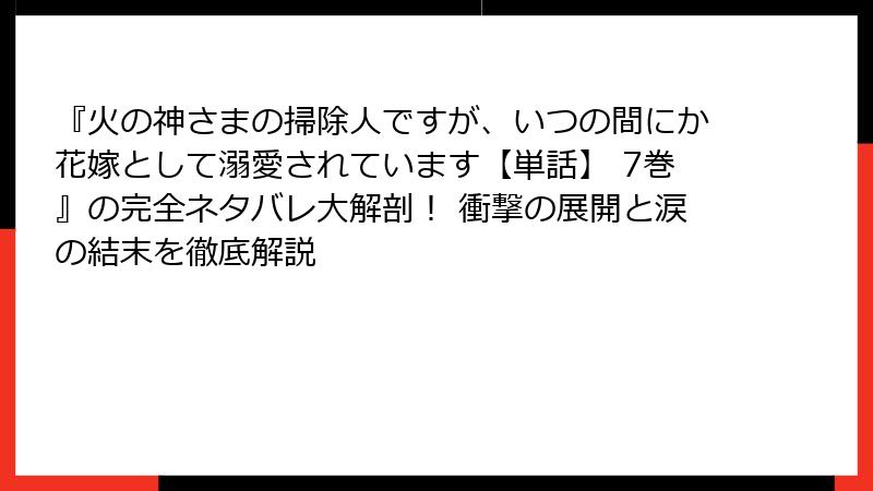 『火の神さまの掃除人ですが、いつの間にか花嫁として溺愛されています【単話】 7巻』の完全ネタバレ大解剖！ 衝撃の展開と涙の結末を徹底解説