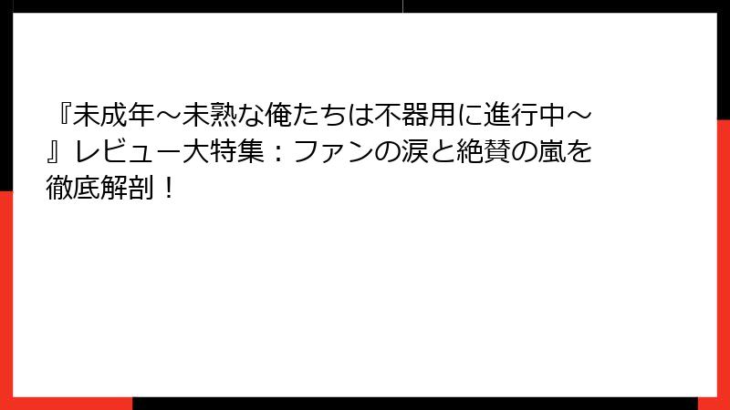 『未成年～未熟な俺たちは不器用に進行中～』レビュー大特集：ファンの涙と絶賛の嵐を徹底解剖！