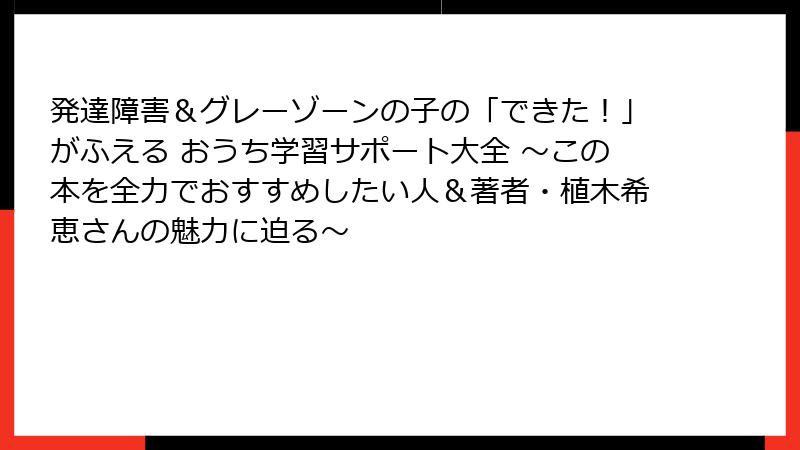 発達障害＆グレーゾーンの子の「できた！」がふえる おうち学習サポート大全 ～この本を全力でおすすめしたい人＆著者・植木希恵さんの魅力に迫る～
