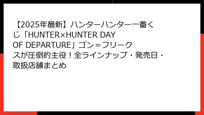 【2025年最新】ハンターハンター一番くじ「HUNTER×HUNTER DAY OF DEPARTURE」ゴン＝フリークスが圧倒的主役！全ラインナップ・発売日・取扱店舗まとめ