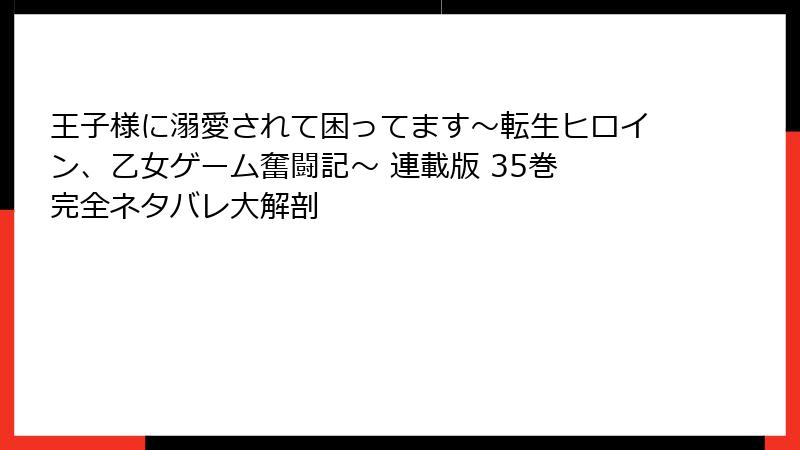 王子様に溺愛されて困ってます~転生ヒロイン、乙女ゲーム奮闘記~ 連載版 35巻 完全ネタバレ大解剖