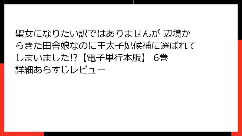 聖女になりたい訳ではありませんが 辺境からきた田舎娘なのに王太子妃候補に選ばれてしまいました!?【電子単行本版】 6巻 詳細あらすじレビュー