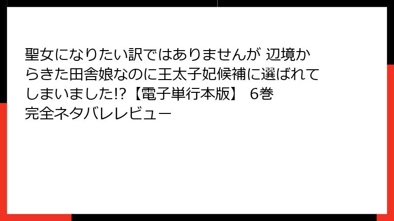 聖女になりたい訳ではありませんが 辺境からきた田舎娘なのに王太子妃候補に選ばれてしまいました!?【電子単行本版】 6巻 完全ネタバレレビュー